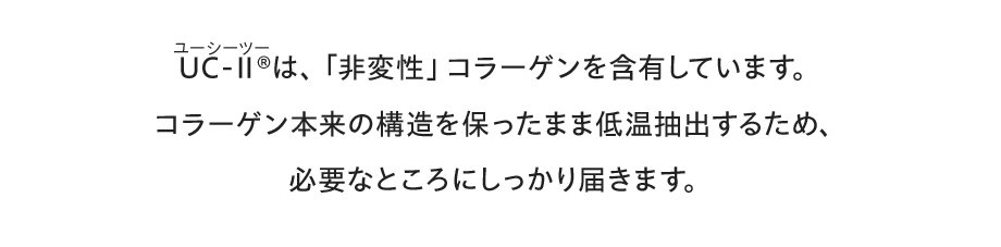 UC-Ⅱ&reg;（ユーシーツー）は、「非変性」コラーゲンを含有しています。。コラーゲン本来の構造を保ったまま低温抽出するため、必要なところにしっかり届きます。