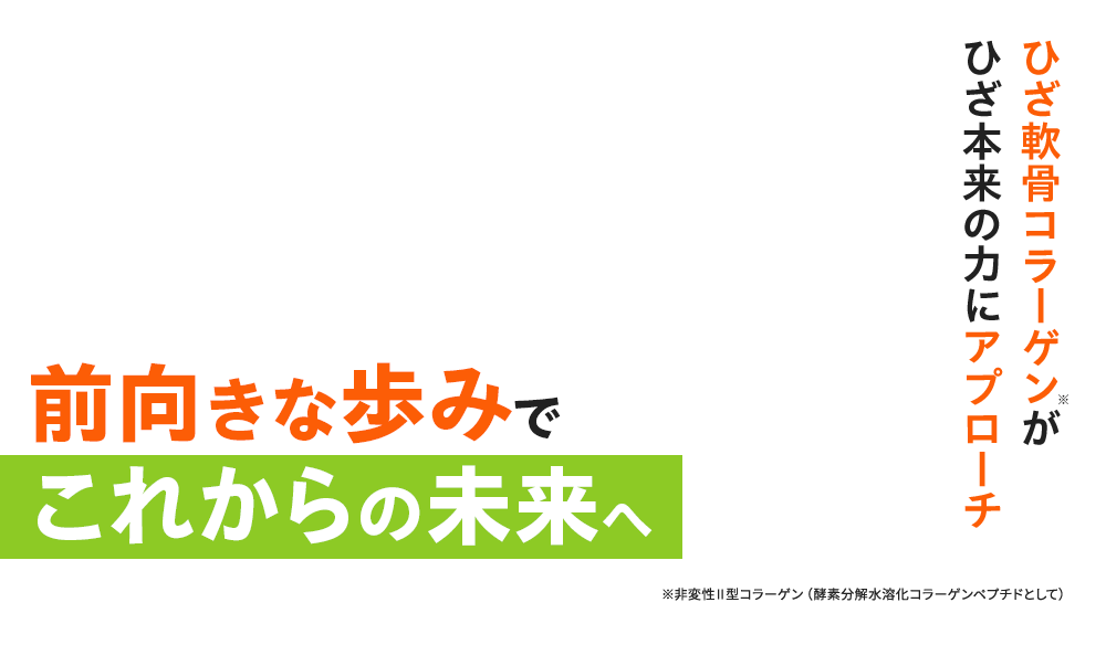 ひざ軟骨コラーゲン※がひざ本来の力にアプローチ 前向きな歩みでこれからの未来へ ※非変性Ⅱ型コラーゲン（酵素分解水溶化コラーゲンペプチドとして）