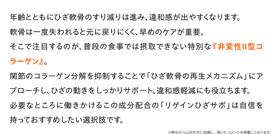 年齢とともにひざ軟骨のすり減りは進み、違和感が出やすくなります。軟骨は一度失われると元に戻りにくく、早めのケアが重要。そこで注目するのが、普段の食事では摂取できない特別な『非変性Ⅱ型コラーゲン』。関節のコラーゲン分解を抑制することで「ひざ軟骨の再生メカニズム」にアプローチし、ひざの動きをしっかりサポート。違和感軽減にも役立ちます。必要なところに働きかけるこの成分配合の「リゲインひざサポ」は自信を持っておすすめしたい選択肢です。／※弊社から山村先生に依頼し、頂いたコメントを掲載しております。