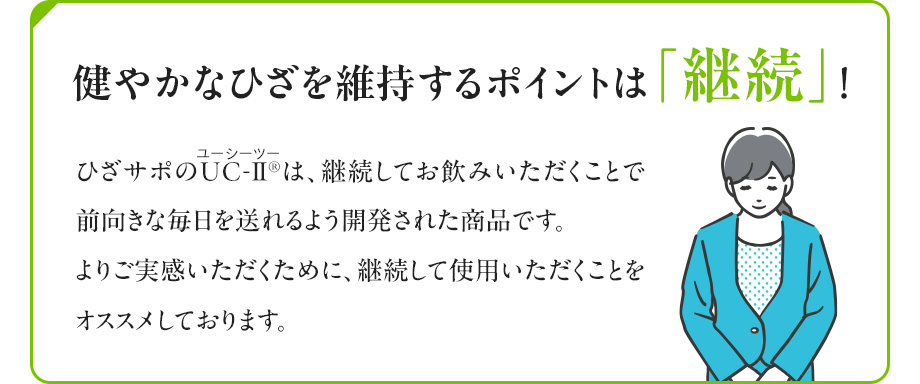 健やかなひざを維持するポイントは「継続」！ ひざサポは、継続してお飲みいただくことで前向きな毎日を送れるよう開発された商品です。よりご実感いただくために、継続して使用いただくことをオススメしております。