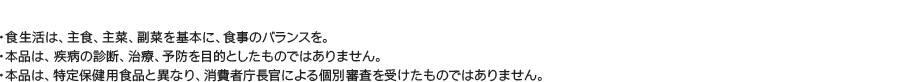 食生活は、主食、主菜、副菜を基本に、食事のバランスを。／本品は、疾病の診断、治療、予防を目的としたものではありません。／本品は、特定保健用食品と異なり、消費者庁長官による個別審査を受けたものではありません。