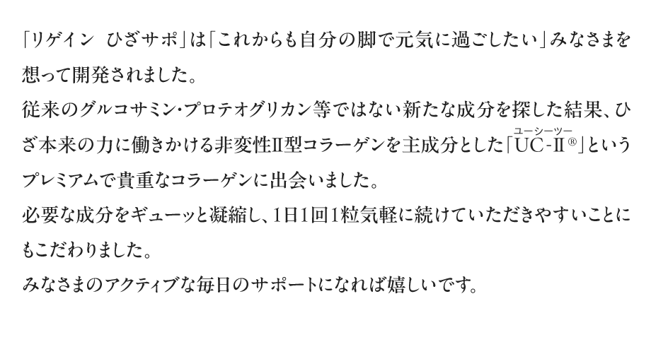 「リゲイン　ひざサポ」は「これからも自分の脚で元気に過ごしたい」みなさまを想って開発されました。従来のグルコサミン・プロテオグリカン等ではない新たな成分を探した結果、ひざ本来の力に働きかける非変性Ⅱ型コラーゲンを主成分とした「UC-Ⅱ（ユーシーツー）&reg;」というプレミアムで貴重な素材に出会いました。必要な成分をギューッと凝縮し、1日1回1粒気軽に続けていただきやすいことにもこだわりました。みなさまのアクティブな毎日のサポートになれば嬉しいです。