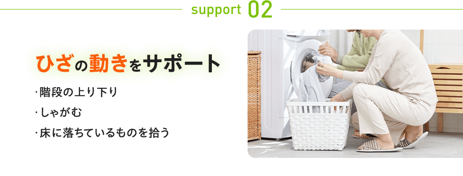 support 02：ひざの動きをサポート ・階段の上り下り しゃがむ 床に落ちているものを拾う