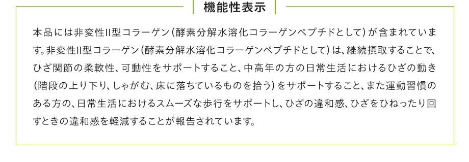 機能性表示：本品には非変性Ⅱ型コラーゲン（酵素分解水溶化コラーゲンペプチドとして）が含まれています。非変性Ⅱ型コラーゲン（酵素分解水溶化コラーゲンペプチドとして）は、継続摂取することで、ひざ関節の柔軟性、可動性をサポートすること、中高年の方の日常生活におけるひざの動き（階段の上り下り、しゃがむ、床に落ちているものを拾う）をサポートすること、また運動習慣のある方の、日常生活におけるスムーズな歩行をサポートし、ひざの違和感、ひざをひねったり回すときの違和感を軽減することが報告されています。