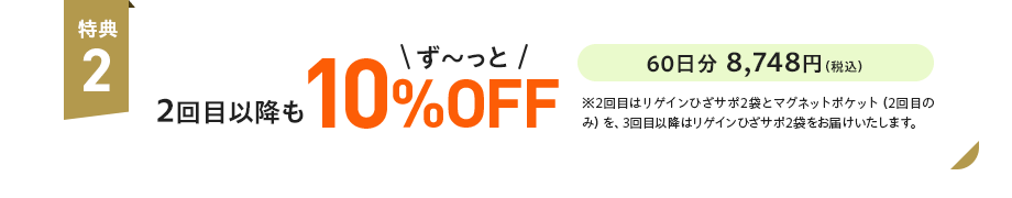 特典2：2回目以降もず〜っと10%OFF 60日分 8,748円（税込）※2回目はリゲインひざサポ2袋とマグネットポケット（2回目のみ）を、3回目以降はリゲインひざサポ2袋をお届けいたします。