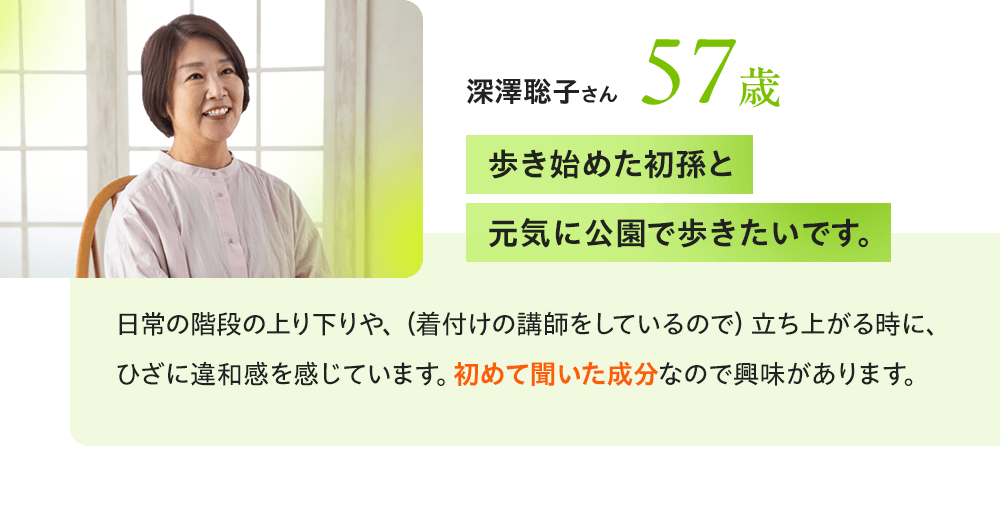 深澤聡子さん57歳 「歩き始めた初孫と元気に公園で歩きたいです。」日常の階段の上り下りや、（着付けの講師をしているので）立ち上がる時に、ひざに違和感を感じています。初めて聞いた成分なので興味があります。