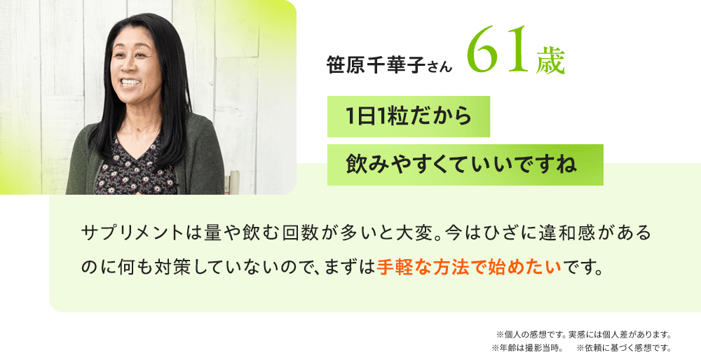 笹原千華子さん61歳 「1日1粒だから飲みやすくていいですね」サプリメントは量や飲む回数が多いと大変。今はひざに違和感があるのに何も対策していないので、まずは手軽な方法で始めたいです。／※個人の感想です。実感には個人差があります。※年齢は撮影当時。※依頼に基づく感想です。